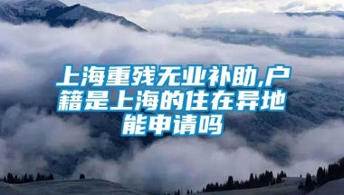 上海重残无业补助,户籍是上海的住在异地能申请吗