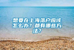 想要在上海落户应该怎么办？都有哪些方法？