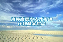 海外高层次人才引进计划备案启动