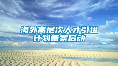 海外高层次人才引进计划备案启动