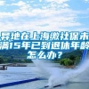 异地在上海缴社保未满15年已到退休年龄怎么办？