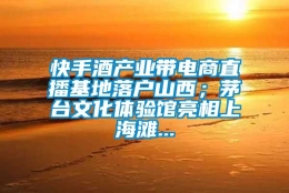 快手酒产业带电商直播基地落户山西；茅台文化体验馆亮相上海滩...