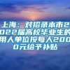 上海：对招录本市2022届高校毕业生的用人单位按每人2000元给予补贴