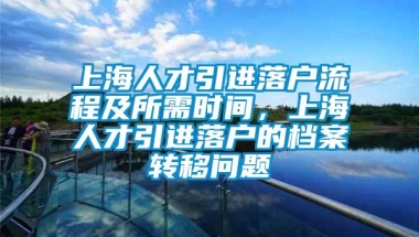 上海人才引进落户流程及所需时间，上海人才引进落户的档案转移问题