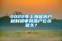 2022年上海居转户材料初审到落户公示多久？