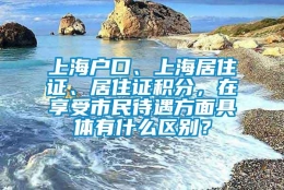 上海户口、上海居住证、居住证积分，在享受市民待遇方面具体有什么区别？