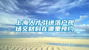 上海人才引进落户现场交材料在哪里预约