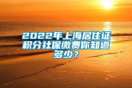 2022年上海居住证积分社保缴费你知道多少？