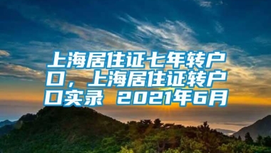 上海居住证七年转户口，上海居住证转户口实录 2021年6月