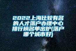 2022上海比较有名的人才落户办理中心排行榜名单出炉(落户哪个城市好)