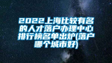 2022上海比较有名的人才落户办理中心排行榜名单出炉(落户哪个城市好)