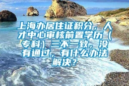 上海办居住证积分，人才中心审核前置学历（专科）三不一致，没有通过，有什么办法解决？