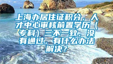 上海办居住证积分，人才中心审核前置学历（专科）三不一致，没有通过，有什么办法解决？