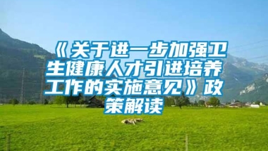 《关于进一步加强卫生健康人才引进培养工作的实施意见》政策解读