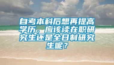 自考本科后想再提高学历，应该读在职研究生还是全日制研究生呢？