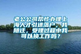 老公公司帮忙办理上海人才引进落户，我随迁，受理过程中我可以换工作吗？