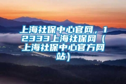 上海社保中心官网，12333上海社保网（上海社保中心官方网站）