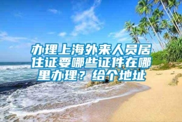 办理上海外来人员居住证要哪些证件在哪里办理？给个地址