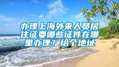 办理上海外来人员居住证要哪些证件在哪里办理？给个地址