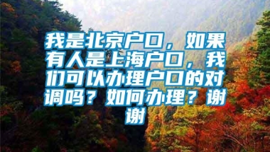 我是北京户口，如果有人是上海户口，我们可以办理户口的对调吗？如何办理？谢谢