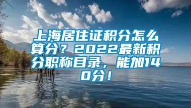 上海居住证积分怎么算分？2022最新积分职称目录，能加140分！