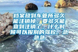 档案放到车管所多久能注销掉，要多久能查到注销了，什么时候可以报别的驾校，急急急