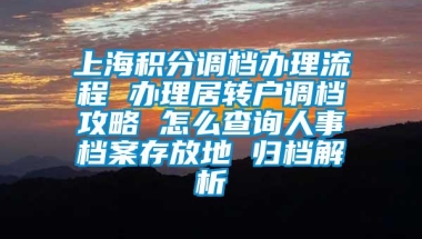 上海积分调档办理流程 办理居转户调档攻略 怎么查询人事档案存放地 归档解析