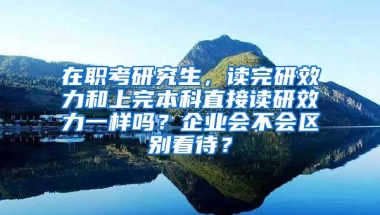 在职考研究生，读完研效力和上完本科直接读研效力一样吗？企业会不会区别看待？