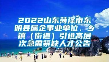 2022山东菏泽市东明县属企事业单位、乡镇（街道）引进高层次急需紧缺人才公告