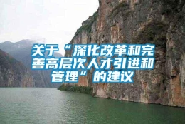 关于“深化改革和完善高层次人才引进和管理”的建议