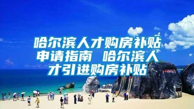 哈尔滨人才购房补贴申请指南 哈尔滨人才引进购房补贴