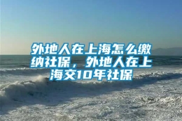 外地人在上海怎么缴纳社保，外地人在上海交10年社保