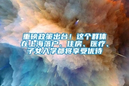 重磅政策出台！这个群体在上海落户、住房、医疗、子女入学都将享受优待