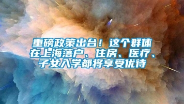 重磅政策出台！这个群体在上海落户、住房、医疗、子女入学都将享受优待