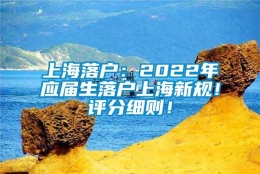 上海落户：2022年应届生落户上海新规！评分细则！