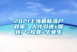 2021上海最新落户政策：人才引进+居转户+投靠+毕业生