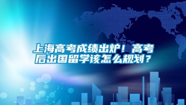 上海高考成绩出炉！高考后出国留学该怎么规划？