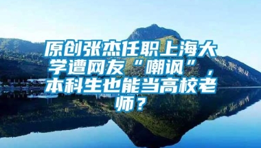 原创张杰任职上海大学遭网友“嘲讽”，本科生也能当高校老师？