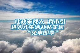 让政策找人 我市引进人才生活补贴实现“免申即享”