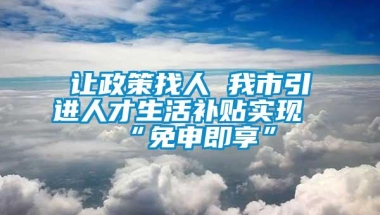 让政策找人 我市引进人才生活补贴实现“免申即享”