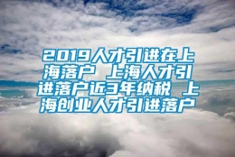 2019人才引进在上海落户 上海人才引进落户近3年纳税 上海创业人才引进落户