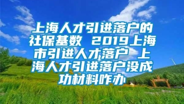 上海人才引进落户的社保基数 2019上海市引进人才落户 上海人才引进落户没成功材料咋办