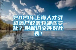 2021年上海人才引进落户政策有哪些变化？附新旧文件对比表！