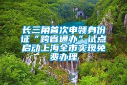 长三角首次申领身份证“跨省通办”试点启动上海全市实现免费办理