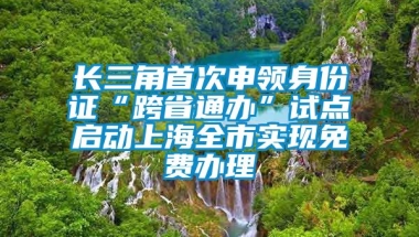 长三角首次申领身份证“跨省通办”试点启动上海全市实现免费办理