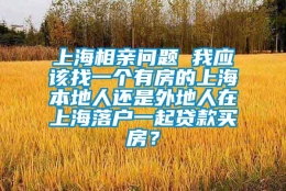 上海相亲问题 我应该找一个有房的上海本地人还是外地人在上海落户一起贷款买房？