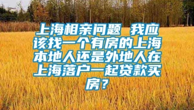 上海相亲问题 我应该找一个有房的上海本地人还是外地人在上海落户一起贷款买房？