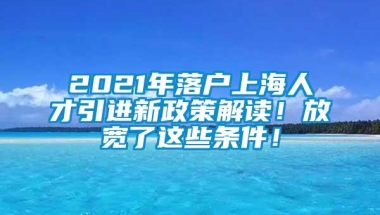 2021年落户上海人才引进新政策解读！放宽了这些条件！