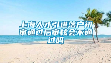 上海人才引进落户初审通过后审核会不通过吗