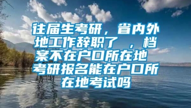 往届生考研，省内外地工作辞职了 ，档案不在户口所在地 考研报名能在户口所在地考试吗